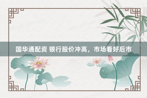 国华通配资 银行股价冲高，市场看好后市