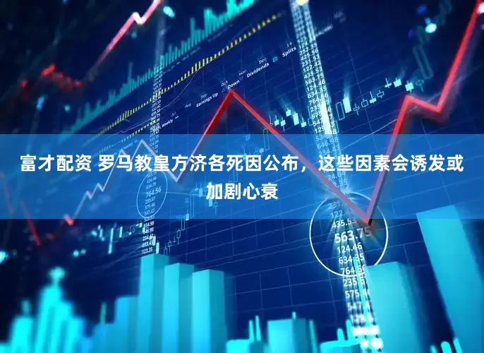 富才配资 罗马教皇方济各死因公布，这些因素会诱发或加剧心衰