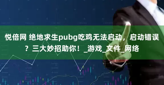 悦倍网 绝地求生pubg吃鸡无法启动，启动错误？三大妙招助你！_游戏_文件_网络
