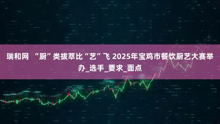 瑞和网  “厨”类拔萃比“艺”飞 2025年宝鸡市餐饮厨艺大赛举办_选手_要求_面点