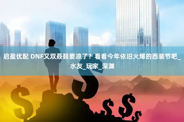 启盈优配 DNF又双叒叕要凉了？看看今年依旧火爆的西装节吧_水友_玩家_深渊
