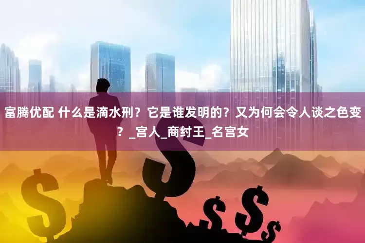 富腾优配 什么是滴水刑？它是谁发明的？又为何会令人谈之色变？_宫人_商纣王_名宫女