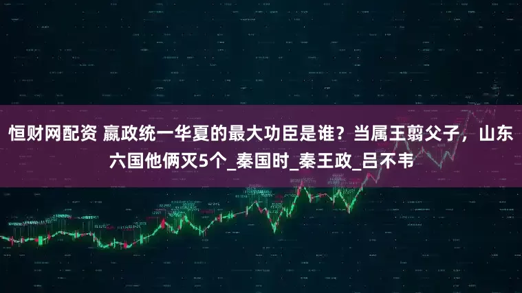 恒财网配资 嬴政统一华夏的最大功臣是谁？当属王翦父子，山东六国他俩灭5个_秦国时_秦王政_吕不韦