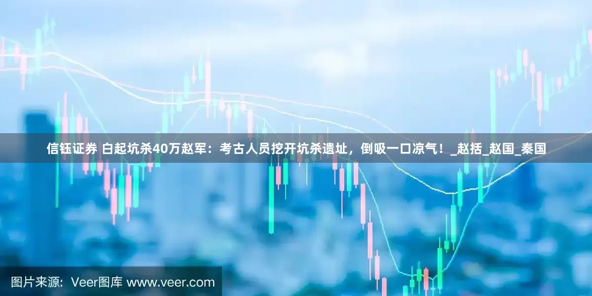 信钰证券 白起坑杀40万赵军：考古人员挖开坑杀遗址，倒吸一口凉气！_赵括_赵国_秦国