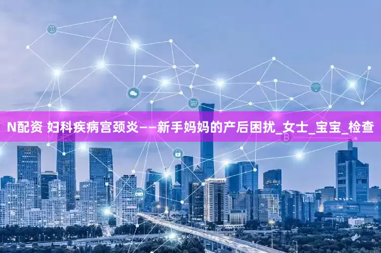 N配资 妇科疾病宫颈炎——新手妈妈的产后困扰_女士_宝宝_检查