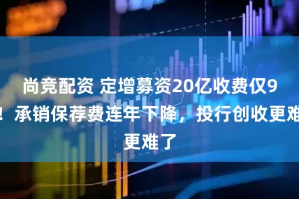 尚竞配资 定增募资20亿收费仅9万！承销保荐费连年下降，投行创收更难了