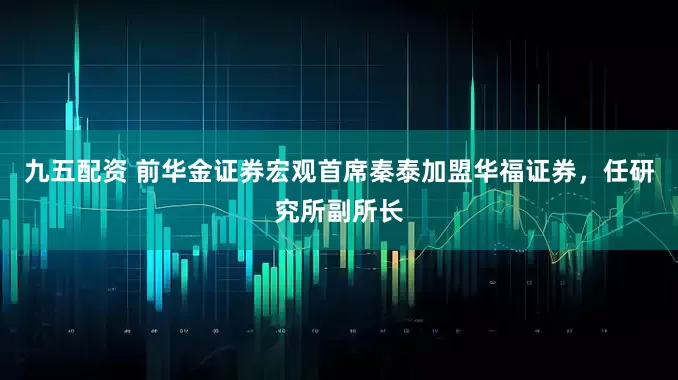 九五配资 前华金证券宏观首席秦泰加盟华福证券，任研究所副所长