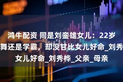 鸿牛配资 同是刘銮雄女儿：22岁刘秀盈能歌善舞还是学霸，却没甘比女儿好命_刘秀桦_父亲_母亲