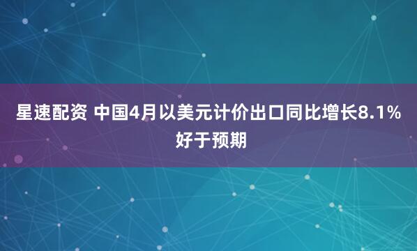 星速配资 中国4月以美元计价出口同比增长8.1% 好于预期