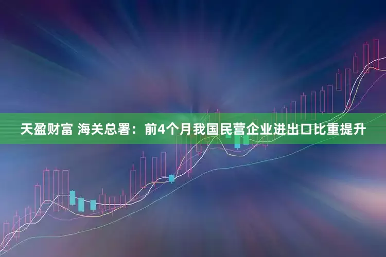 天盈财富 海关总署：前4个月我国民营企业进出口比重提升