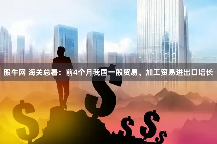 股牛网 海关总署：前4个月我国一般贸易、加工贸易进出口增长