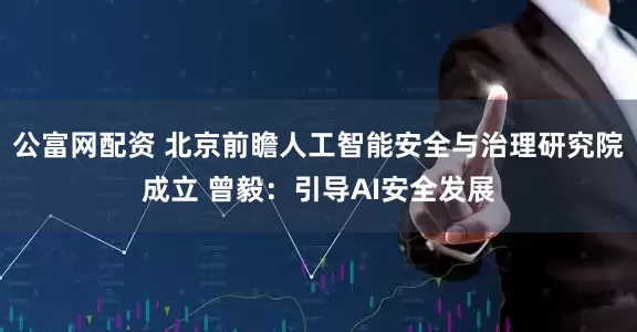 公富网配资 北京前瞻人工智能安全与治理研究院成立 曾毅：引导AI安全发展