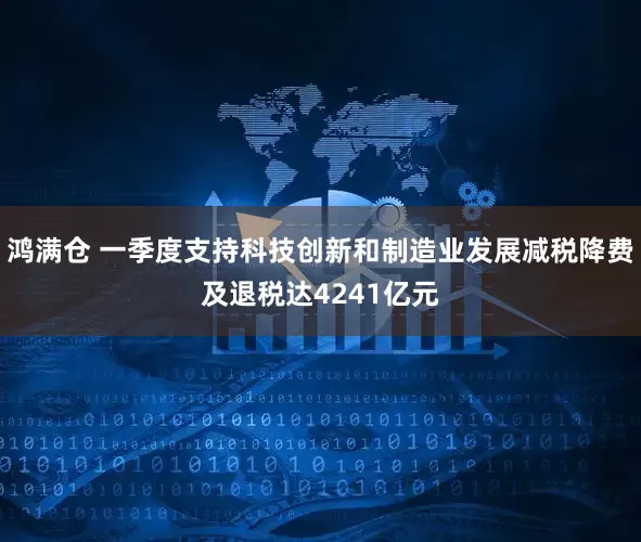 鸿满仓 一季度支持科技创新和制造业发展减税降费及退税达4241亿元