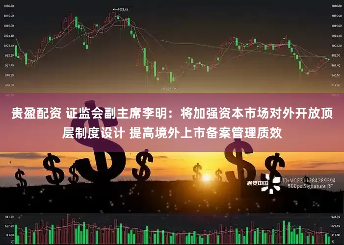 贵盈配资 证监会副主席李明：将加强资本市场对外开放顶层制度设计 提高境外上市备案管理质效