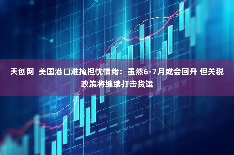 天创网  美国港口难掩担忧情绪：虽然6-7月或会回升 但关税政策将继续打击货运