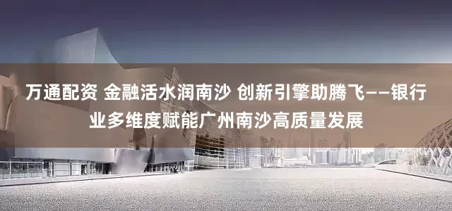万通配资 金融活水润南沙 创新引擎助腾飞——银行业多维度赋能广州南沙高质量发展