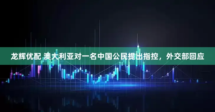 龙辉优配 澳大利亚对一名中国公民提出指控，外交部回应