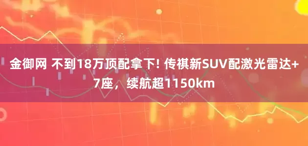 金御网 不到18万顶配拿下! 传祺新SUV配激光雷达+7座，续航超1150km
