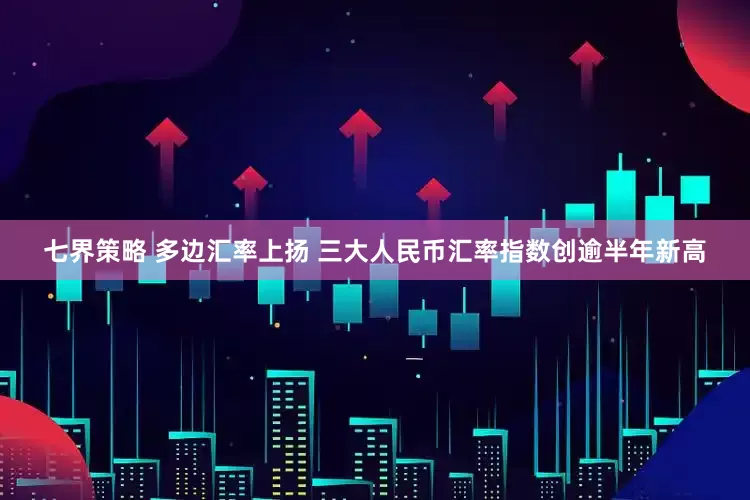 七界策略 多边汇率上扬 三大人民币汇率指数创逾半年新高