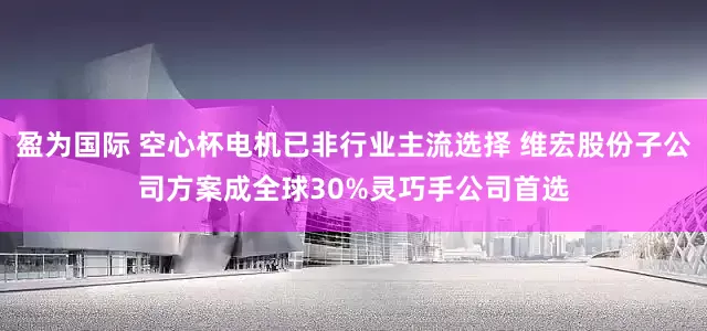 盈为国际 空心杯电机已非行业主流选择 维宏股份子公司方案成全球30%灵巧手公司首选